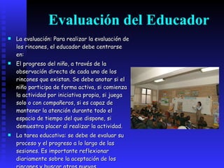 Evaluación del Educador   La evaluación: Para realizar la evaluación de los rincones, el educador debe centrarse en: El progreso del niño, a través de la observación directa de cada uno de los rincones que existan. Se debe anotar si el niño participa de forma activa, si comienza la actividad por iniciativa propia, si juega solo o con compañeros, si es capaz de mantener la atención durante todo el espacio de tiempo del que dispone, si demuestra placer al realizar la actividad. La tarea educativa: se debe de evaluar su proceso y el progreso a lo largo de las sesiones. Es importante reflexionar diariamente sobre la aceptación de los rincones y buscar otros nuevos.   