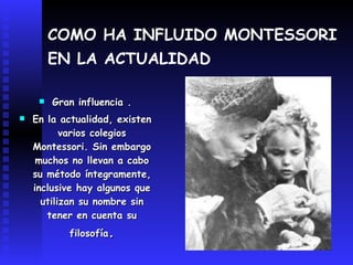 COMO HA INFLUIDO MONTESSORI EN LA ACTUALIDAD   Gran influencia . En la actualidad, existen varios colegios Montessori. Sin embargo muchos no llevan a cabo su método íntegramente, inclusive hay algunos que utilizan su nombre sin tener en cuenta su filosofía . 
