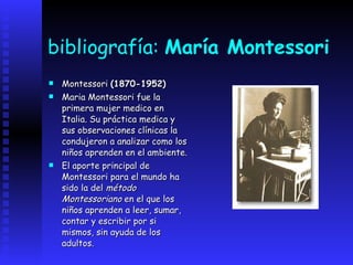 bibliografía:  María Montessori Montessori  (1870-1952)   Maria Montessori fue la primera mujer medico en Italia. Su práctica medica y sus observaciones clínicas la condujeron a analizar como los niños aprenden en el ambiente.   El aporte principal de Montessori para el mundo ha sido la del  método Montessoriano  en el que los niños aprenden a leer, sumar, contar y escribir por si mismos, sin ayuda de los adultos.   
