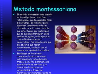 Metodo montessoriano El método Montessori esta basado en investigaciones cientificas relacionadas con la capacidad (casi sin esfuerzo) de los niños para absorber conocimiento de sus alrededores, así como el interés que estos tenían por materiales que se pudieran manipular. Cada pedazo de equipo, cada ejercicio, cada método montessori desarrollado, fue basado en lo que ella observo que hacían naturalmente, es decir, por si mismos, sin ayuda de los adultos.  Basándose en los mismos conceptos de pierocentrismo, individualidad y autoeducacion trabajo de forma sistemática la educación de los sentidos y la educación de los procesos intelectuales, a través de materiales estructurados como  la torre rosa o el tablero excavado .   