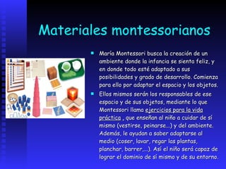 Materiales montessorianos María Montessori busca la creación de un ambiente donde la infancia se sienta feliz, y en donde todo esté adaptado a sus posibilidades y grado de desarrollo. Comienza para ello por adaptar el espacio y los objetos.  Ellos mismos serán los responsables de ese espacio y de sus objetos, mediante lo que Montessori llama  ejercicios para la vida práctica   ,  que enseñan al niño a cuidar de sí mismo (vestirse, peinarse...) y del ambiente. Además, le ayudan a saber adaptarse al medio (coser, lavar, regar las plantas, planchar, barrer,...). Así el niño será capaz de lograr el dominio de sí mismo y de su entorno.   