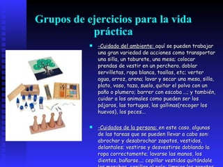 Grupos de ejercicios para la vida práctica -Cuidado del ambiente:  aquí se pueden trabajar una gran variedad de acciones como transportar una silla, un taburete, una mesa; colocar prendas de vestir en un perchero ,  doblar servilletas, ropa blanca, toallas, etc; verter agua, arroz, arena; lavar y secar una mesa, silla, plato, vaso, taza, suelo,   quitar el polvo con un paño o plumero; barrer con escoba   ...; y también, cuidar a los animales como pueden ser los pájaros, las tortugas, las gallinas(recoger los huevos), los peces... -Cuidados de la persona:  en este caso, algunas de las tareas que se pueden llevar a cabo son: abrochar y desabrochar zapatos, vestidos, delantales; vestirse y desvestirse doblando la ropa correctamente; lavarse las manos, los dientes, bañarse...; cepillar vestidos quitándole las manchas, cepillar el pelo; limpiar los zapatos y comportarse con corrección en la mesa.   