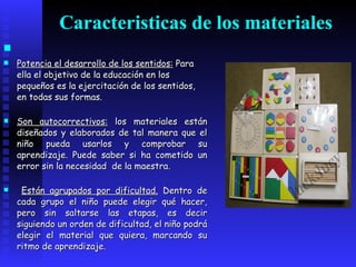 Caracteristicas de los materiales Potencia el desarrollo de los sentidos:   Para ella el objetivo de la educación en los pequeños es la ejercitación de los sentidos, en todas sus formas. Son autocorrectivos:  los materiales están diseñados y elaborados de tal manera que el niño pueda usarlos y comprobar su aprendizaje. Puede saber si ha cometido un error sin la necesidad  de la maestra. Están agrupados por dificultad.  Dentro de cada grupo el niño puede elegir qué hacer, pero sin saltarse las etapas, es decir siguiendo un orden de dificultad, el niño podrá elegir el material que quiera, marcando su ritmo de aprendizaje. 
