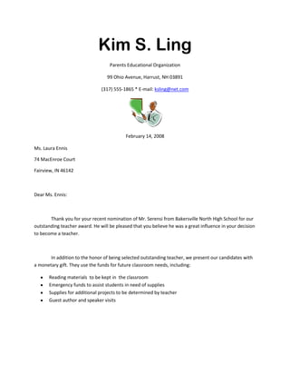 Kim S. Ling<br />Parents Educational Organization<br />99 Ohio Avenue, Harrust, NH 03891<br />(317) 555-1865 * E-mail: ksling@net.com<br />February 14, 2008<br />Ms. Laura Ennis<br />74 MacEnroe Court<br />Fairview, IN 46142<br />Dear Ms. Ennis:<br />Thank you for your recent nomination of Mr. Serensi from Bakersville North High School for our outstanding teacher award. He will be pleased that you believe he was a great influence in your decision to become a teacher.<br />In addition to the honor of being selected outstanding teacher, we present our candidates with a monetary gift. They use the funds for future classroom needs, including:<br />,[object Object]