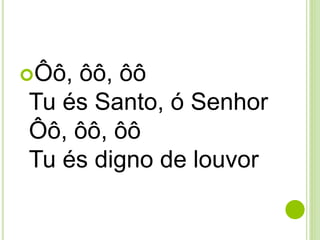 Ôô, ôô, ôô
Tu és Santo, ó Senhor
Ôô, ôô, ôô
Tu és digno de louvor
 