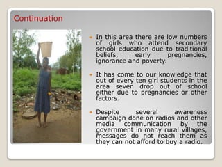 Continuation

                  In this area there are low numbers
                   of girls who attend secondary
                   school education due to traditional
                   beliefs,     early     pregnancies,
                   ignorance and poverty.

                  It has come to our knowledge that
                   out of every ten girl students in the
                   area seven drop out of school
                   either due to pregnancies or other
                   factors.

                  Despite     several      awareness
                   campaign done on radios and other
                   media communication by the
                   government in many rural villages,
                   messages do not reach them as
                   they can not afford to buy a radio.
 