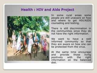 Health : HIV and Aids Project
                In some rural areas some
                people are still unaware on how
                and where to get HIV/AIDS
                counseling and testing.

                There is still discrimination in
                the communities since they do
                not have the right information.

                We want to have a well
                informed community so that
                they are aware on how one can
                be protected from the virus.

                At the same time encourage
                and     provide    those  living
                positively    with    the  right
                information on the balanced
                diet.
 
