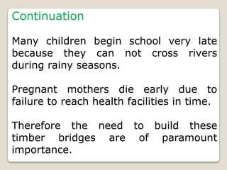 Continuation

Many children begin school very late
because they can not cross rivers
during rainy seasons.

Pregnant mothers die early due to
failure to reach health facilities in time.

Therefore the need to build these
timber bridges are of paramount
importance.
 