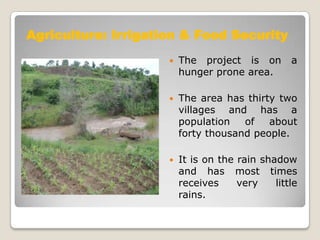 Agriculture: Irrigation & Food Security
                        The project is on        a
                         hunger prone area.

                        The area has thirty two
                         villages and has a
                         population   of   about
                         forty thousand people.

                        It is on the rain shadow
                         and has most times
                         receives     very    little
                         rains.
 