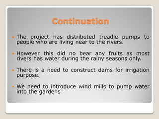 Continuation
   The project has distributed treadle pumps to
    people who are living near to the rivers.

   However this did no bear any fruits as most
    rivers has water during the rainy seasons only.

   There is a need to construct dams for irrigation
    purpose.

   We need to introduce wind mills to pump water
    into the gardens
 