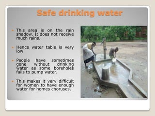 Safe drinking water

   This area is on the rain
    shadow. It does not receive
    much rains.

   Hence water table is very
    low

   People have sometimes
    gone      without    drinking
    water as some boreholes
    fails to pump water.

   This makes it very difficult
    for women to have enough
    water for homes choruses.
 