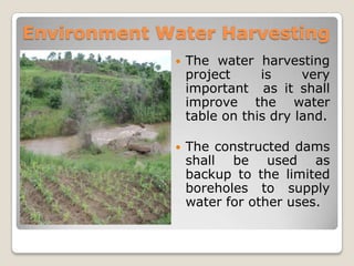Environment Water Harvesting
                The water harvesting
                 project     is     very
                 important as it shall
                 improve the water
                 table on this dry land.

                The constructed dams
                 shall be used as
                 backup to the limited
                 boreholes to supply
                 water for other uses.
 