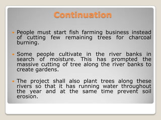 Continuation

   People must start fish farming business instead
    of cutting few remaining trees for charcoal
    burning.

   Some people cultivate in the river banks in
    search of moisture. This has prompted the
    massive cutting of tree along the river banks to
    create gardens.

   The project shall also plant trees along these
    rivers so that it has running water throughout
    the year and at the same time prevent soil
    erosion.
 