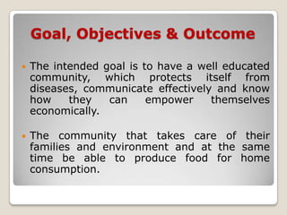 Goal, Objectives & Outcome

   The intended goal is to have a well educated
    community, which protects itself from
    diseases, communicate effectively and know
    how    they   can     empower    themselves
    economically.

   The community that takes care of their
    families and environment and at the same
    time be able to produce food for home
    consumption.
 