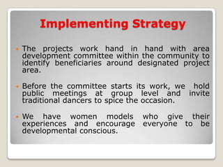 Implementing Strategy

   The projects work hand in hand with area
    development committee within the community to
    identify beneficiaries around designated project
    area.

   Before the committee starts its work, we hold
    public meetings at group level and invite
    traditional dancers to spice the occasion.

   We have women models          who give their
    experiences and encourage     everyone to be
    developmental conscious.
 