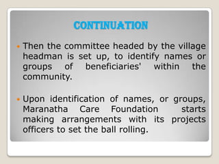 Continuation
   Then the committee headed by the village
    headman is set up, to identify names or
    groups of beneficiaries' within the
    community.

   Upon identification of names, or groups,
    Maranatha Care Foundation          starts
    making arrangements with its projects
    officers to set the ball rolling.
 