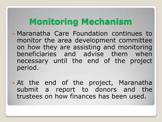 Monitoring Mechanism
   Maranatha Care Foundation continues to
    monitor the area development committee
    on how they are assisting and monitoring
    beneficiaries and advise them when
    necessary until the end of the project
    period.

   At the end of the project, Maranatha
    submit a report to donors and the
    trustees on how finances has been used.
 