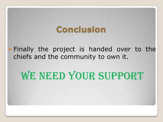 Conclusion

   Finally the project is handed over to the
    chiefs and the community to own it.


      WE NEED YOUR SUPPORT
 
