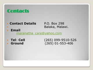 Contacts

   Contact Details   P.O. Box 298
                     Balaka, Malawi.
   Email
      maranatha_care@yahoo.com

   Tel: Cell         (265) 099-9510-526
   Ground            (265) 01-553-406
 