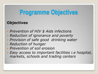 Programme Objectives
Objectives

   Prevention of HIV $ Aids infections
   Reduction of ignorance and poverty
   Provision of safe good drinking water
   Reduction of hunger
   Prevention of soil erosion
   Easy access to important facilities i.e hospital,
    markets, schools and trading centers
 