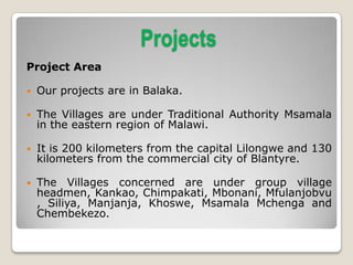 Projects
Project Area

   Our projects are in Balaka.

   The Villages are under Traditional Authority Msamala
    in the eastern region of Malawi.

   It is 200 kilometers from the capital Lilongwe and 130
    kilometers from the commercial city of Blantyre.

   The Villages concerned are under group village
    headmen, Kankao, Chimpakati, Mbonani, Mfulanjobvu
    , Siliya, Manjanja, Khoswe, Msamala Mchenga and
    Chembekezo.
 
