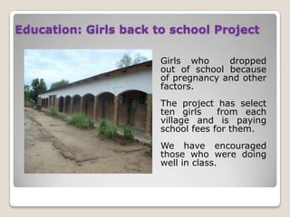 Education: Girls back to school Project

                       Girls who     dropped
                       out of school because
                       of pregnancy and other
                       factors.
                       The project has select
                       ten girls    from each
                       village and is paying
                       school fees for them.
                       We have encouraged
                       those who were doing
                       well in class.
 