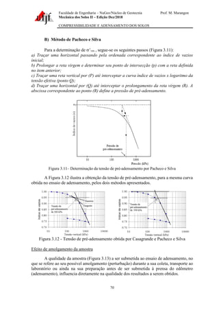 Faculdade de Engenharia – NuGeo/Núcleo de Geotecnia Prof. M. Marangon
Mecânica dos Solos II – Edição Dez/2018
COMPRESSIBILIDADE E ADENSAMENTO DOS SOLOS
70
B) Método de Pacheco e Silva
Para a determinação de ’vm , segue-se os seguintes passos (Figura 3.11):
a) Traçar uma horizontal passando pela ordenada correspondente ao índice de vazios
inicial;
b) Prolongar a reta virgem e determinar seu ponto de intersecção (p) com a reta definida
no item anterior;
c) Traçar uma reta vertical por (P) até interceptar a curva índice de vazios x logaritmo da
tensão efetiva (ponto Q);
d) Traçar uma horizontal por (Q) até interceptar o prolongamento da reta virgem (R). A
abscissa correspondente ao ponto (R) define a pressão de pré-adensamento.
Figura 3.11– Determinação da tensão de pré-adensamento por Pacheco e Silva
A Figura 3.12 ilustra a obtenção da tensão de pré-adensamento, para a mesma curva
obtida no ensaio de adensamento, pelos dois métodos apresentados.
Figura 3.12 - Tensão de pré-adensamento obtida por Casagrande e Pacheco e Silva
Efeito de amolgamento da amostra
A qualidade da amostra (Figura 3.13) a ser submetida ao ensaio de adensamento, no
que se refere ao seu possível amolgamento (perturbação) durante a sua coleta, transporte ao
laboratório ou ainda na sua preparação antes de ser submetida à prensa do edômetro
(adensamento), influencia diretamente na qualidade dos resultados a serem obtidos.
 