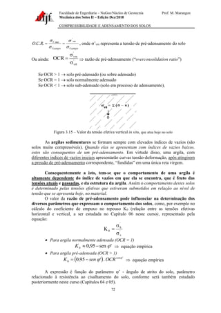 Faculdade de Engenharia – NuGeo/Núcleo de Geotecnia Prof. M. Marangon
Mecânica dos Solos II – Edição Dez/2018
COMPRESSIBILIDADE E ADENSAMENTO DOS SOLOS
72
Vcampo
vm
Vcampo
V
R
C
O



 '
max
.
.
. =
= , onde ’vm representa a tensão de pré-adensamento do solo
Ou ainda: '
0
v
'
vm
OCR


=  razão de pré-adensamento (“overconsolidation ratio”)
Se OCR > 1 → solo pré-adensado (ou sobre adensado)
Se OCR = 1 → solo normalmente adensado
Se OCR < 1 → solo sub-adensado (solo em processo de adensamento).
Figura 3.15 – Valor da tensão efetiva vertical in situ, que atua hoje no solo
As argilas sedimentares se formam sempre com elevados índices de vazios (são
solos muito compressíveis). Quando elas se apresentam com índices de vazios baixos,
estes são consequentes de um pré-adensamento. Em virtude disso, uma argila, com
diferentes índices de vazios iniciais apresentarão curvas tensão-deformação, após atingirem
a pressão de pré-adensamento correspondente, “fundidas” em uma única reta virgem.
Consequentemente a isto, tem-se que o comportamento de uma argila é
altamente dependente do índice de vazios em que ela se encontra, que é fruto das
tensões atuais e passadas, e da estrutura da argila. Assim o comportamento destes solos
é determinado pelas tensões efetivas que estiveram submetidos em relação ao nível de
tensão que se apresenta hoje, no material.
O valor da razão de pré-adensamento pode influenciar na determinação dos
diversos parâmetros que expressam o comportamento dos solos, como, por exemplo no
cálculo do coeficiente de empuxo no repouso K0 (relação entre as tensões efetivas
horizontal e vertical, a ser estudada no Capítulo 06 neste curso), representado pela
equação:
'
v
'
h
0
K


=
• Para argila normalmente adensada (OCR = 1)
'
sen
95
,
0
0 
−

K  equação empírica
• Para argila pré-adensada (OCR > 1)
( ) '
0 .
'
95
,
0 
 sen
OCR
sen
K −
=  equação empírica
A expressão é função do parâmetro ’ - ângulo de atrito do solo, parâmetro
relacionado à resistência ao cisalhamento do solo, conforme será também estudado
posteriormente neste curso (Capítulos 04 e 05).
 