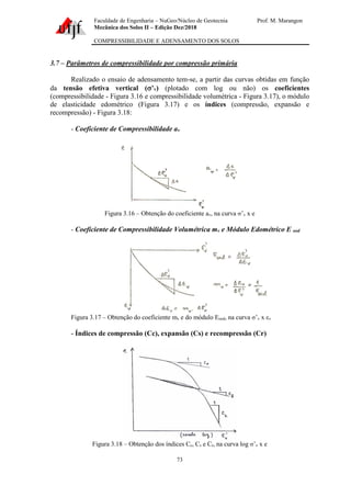 Faculdade de Engenharia – NuGeo/Núcleo de Geotecnia Prof. M. Marangon
Mecânica dos Solos II – Edição Dez/2018
COMPRESSIBILIDADE E ADENSAMENTO DOS SOLOS
73
3.7 – Parâmetros de compressibilidade por compressão primária
Realizado o ensaio de adensamento tem-se, a partir das curvas obtidas em função
da tensão efetiva vertical (’v) (plotado com log ou não) os coeficientes
(compressibilidade - Figura 3.16 e compressibilidade volumétrica - Figura 3.17), o módulo
de elasticidade edométrico (Figura 3.17) e os índices (compressão, expansão e
recompressão) - Figura 3.18:
- Coeficiente de Compressibilidade av
Figura 3.16 – Obtenção do coeficiente av, na curva ’v x e
- Coeficiente de Compressibilidade Volumétrica mv e Módulo Edométrico E oed
Figura 3.17 – Obtenção do coeficiente mv e do módulo Eoed, na curva ’v x εv
- Índices de compressão (Cc), expansão (Cs) e recompressão (Cr)
Figura 3.18 – Obtenção dos índices Cc, Cs e Cr, na curva log ’v x e
 