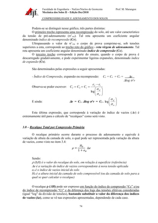 Faculdade de Engenharia – NuGeo/Núcleo de Geotecnia Prof. M. Marangon
Mecânica dos Solos II – Edição Dez/2018
COMPRESSIBILIDADE E ADENSAMENTO DOS SOLOS
74
Podem-se se distinguir nesse gráfico, três partes distintas:
O primeiro trecho representa uma recompressão do solo, até um valor característico
da tensão de pré-adensamento (’vm). Tal reta apresenta um coeficiente angular
denominado índice de recompressão (Cr).
Ultrapassando o valor de ’vm o corpo de prova comprime-se, sob tensões
superiores a esta, corresponde ao trecho reto do gráfico - reta virgem de adensamento. Tal
reta apresenta um coeficiente angular denominado índice de compressão (Cc).
O terceiro trecho corresponde à parte do ensaio, quando o corpo de prova é
descarregado gradativamente, e pode experimentar ligeiras expansões, denominado índice
de expansão (Cs).
São determinados pelas expressões a seguir apresentadas:
- Índice de Compressão, expansão ou recompressão: Cc = Cs = Cr = e
log ’v
Observa-se poder escrever:








−
=
=
=
vi
vf
i
f
r
S
C
e
e
C
C
C


log
E ainda: e = Ci . log ’v = Ci . 







vi
vf


log
Esta última expressão, que corresponde à variação do índice de vazios (e) é
extremamente útil para o cálculo de “recalques” como será visto.
3.8 – Recalque Total por Compressão Primária
O recalque primário ocorre durante o processo de adensamento e equivale à
variação de altura da camada de solo, a qual pode ser representada pela variação da altura
de vazios, como visto no item 3.4:
Sendo:
 (∆H) é o valor do recalque do solo, em relação à superfície (referência)
e é a variação do índice de vazios correspondente à nova tensão aplicada
e0 é o índice de vazios inicial do solo
H0 é a altura inicial da camada de solo compressível (ou da camada de solo para a
qual se quer calcular o recalque)
O recalque  (∆H) pode ser expresso em função do índice de compressão “Cc” e/ou
do índice de recompressão “Cr” e da diferença dos logs das tensões efetivas consideradas
(igual “log” da divisão de tensões), bastando substituir o valor da diferença dos índices
de vazios (e), como se vê nas expressões apresentadas, dependendo de cada caso.
 