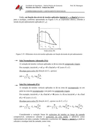 Faculdade de Engenharia – NuGeo/Núcleo de Geotecnia Prof. M. Marangon
Mecânica dos Solos II – Edição Dez/2018
COMPRESSIBILIDADE E ADENSAMENTO DOS SOLOS
75
Então, em função dos níveis de tensões aplicados (inicial σ’vo - e final σ’vf) temos
para o recalque, conforme apresentado na Figura 3.19, as expressões abaixo, referido à
tensão de pré-adensamento aplicada (’vm):
Figura 3.19 - Diferentes níveis de tensões aplicadas em função da tensão de pré-adensamento
Solo Normalmente Adensado (NA)
A variação de tensões verticais aplicadas se dá na zona de compressão virgem.
Por exemplo, inicial σ’vo = ’vm = P e final σ’vf = C (entre P e C)
Recalque para solos NA (função do CC, apenas)
Solo Pré-Adensado (PA)
A variação de tensões verticais aplicadas se dá na zona de recompressão ou em
parte na zona de recompressão e em parte na compressão virgem.
Por exemplo, inicial σ’vo = A e final σ’vf = B (entre A e B) ou inicial σ’vo = A e final
σ’vf = C (entre A e C)
Recalque para solos PA (função do Cr, apenas ou do Cr e CC)
Considerando a variação linear do acréscimo de tensões ao longo da camada
compressível, costuma-se calcular o acréscimo na cota média e admiti-lo como
representativo de toda a camada. Conhecido o acréscimo Δσ′ (final σ’vf - inicial σ’vo), pode-se
calcular o recalque total da camada, como visto.
 