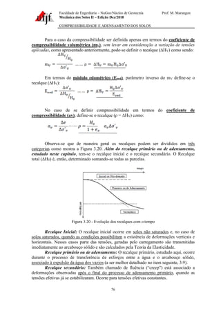 Faculdade de Engenharia – NuGeo/Núcleo de Geotecnia Prof. M. Marangon
Mecânica dos Solos II – Edição Dez/2018
COMPRESSIBILIDADE E ADENSAMENTO DOS SOLOS
76
Para o caso da compressibilidade ser definida apenas em termos do coeficiente de
compressibilidade volumétrica (mV), sem levar em consideração a variação de tensões
aplicadas, como apresentado anteriormente, pode-se definir o recalque (∆HV) como sendo:
Em termos do módulo edométrico (Eoed), parâmetro inverso do mV define-se o
recalque (∆HV):
No caso de se definir compressibilidade em termos do coeficiente de
compressibilidade (av), define-se o recalque (ρ = ∆HV) como:
Observa-se que de maneira geral os recalques podem ser divididos em três
categorias como mostra a Figura 3.20. Além do recalque primário ou de adensamento,
estudado neste capítulo, tem-se o recalque inicial e o recalque secundário. O Recalque
total (∆HT) é, então, determinado somando-se todas as parcelas.
Figura 3.20 - Evolução dos recalques com o tempo
Recalque Inicial: O recalque inicial ocorre em solos não saturados e, no caso de
solos saturados, quando as condições possibilitam a existência de deformações verticais e
horizontais. Nesses casos parte das tensões, geradas pelo carregamento são transmitidas
imediatamente ao arcabouço sólido e são calculados pela Teoria da Elasticidade.
Recalque primário ou de adensamento: O recalque primário, estudado aqui, ocorre
durante o processo de transferência de esforços entre a água e o arcabouço sólido,
associado à expulsão da água dos vazios (a ser melhor detalhado no item seguinte, 3.9).
Recalque secundário: Também chamado de fluência (“creep”) está associado a
deformações observadas após o final do processo de adensamento primário, quando as
tensões efetivas já se estabilizaram. Ocorre para tensões efetivas constantes.
 
