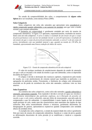 Faculdade de Engenharia – NuGeo/Núcleo de Geotecnia Prof. M. Marangon
Mecânica dos Solos II – Edição Dez/2018
COMPRESSIBILIDADE E ADENSAMENTO DOS SOLOS
77
No estudo da compressibilidade dos solos, o comportamento de alguns solos
típicos deve ser ressaltado, como destaca Pinto (2006):
Solos Colapsíveis
Solos colapsíveis são solos não saturados que apresentam uma considerável e
rápida compressão quando submetidos a um aumento de umidade sem que varie a tensão
normal a que estejam submetidos.
O fenômeno de colapsividade é geralmente estudado por meio de ensaios de
compressão edométrica. A Figura 3.21 apresenta, esquematicamente, resultados de ensaios
feitos com um solo colapsível. A curva A indica o resultado de um ensaio em que o corpo
de prova permanece com seu teor de umidade inicial; a curva B representa o resultado de
um ensaio em que o corpo de prova foi previamente saturado; a curva C o de um corpo de
prova, inicialmente com sua umidade natural e que, quando na tensão de 150 kPa, foi
inundado, apresentando uma brusca redução do índice de vazios.
Figura 3.21 – Ensaio de compressão edométrica de um solo colapsível
O valor de recalque resultante do umedecimento depende do estado de saturação
em que o solo se encontra e do estado de tensões a que está submetido, como se depreende
da análise da Figura 3.21.
O colapso é devido à destruição dos meniscos capilares, responsáveis pela tensão
de sucção, ou a um amolecimento do cimento natural que mantinha as partículas e as
agregações de partículas unidas. Fisicamente, o fenômeno do colapso está intimamente
associado ao da perda de resistência dos solos não saturados, conforme visto no item
anterior.
Solos Expansivos
Ao contrário dos solos colapsíveis, certos solos não saturados, quando submetidos à
saturação, apresentam expansão. Esta expansão é devida à entrada de água nas interfaces
das estruturas mineralógicas das partículas argilosas, ou à liberação de pressões de
sucção a que o solo estava submetido, seja por efeito de ressecamento, seja pela ação de
compactação a que foi submetido. A expansibilidade é muito ligada ao tipo de mineral
argila presente no solo, sendo uma das características mais marcantes das argilas do tipo
esmectita. Mas solos essencialmente siltosos e micáceos, geralmente decorrentes de
desagregação de gnaisse, apresentam-se expansivos quando compactados com umidade
abaixo da umidade ótima.
A exemplo dos solos colapsíveis, o estudo da expansividade dos solos é geralmente
feito por meio de ensaios de compressão edométrica. Inunda-se o corpo de prova quando
as deformações decorrentes de certa pressão já se estabilizam e mede-se a expansão
ocorrida.
 