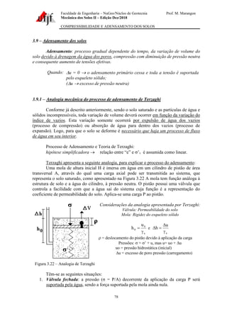Faculdade de Engenharia – NuGeo/Núcleo de Geotecnia Prof. M. Marangon
Mecânica dos Solos II – Edição Dez/2018
COMPRESSIBILIDADE E ADENSAMENTO DOS SOLOS
78
3.9 – Adensamento dos solos
Adensamento: processo gradual dependente do tempo, da variação de volume do
solo devido à drenagem da água dos poros, compressão com diminuição de pressão neutra
e consequente aumento de tensões efetivas.
Quando: u = 0 → o adensamento primário cessa e toda a tensão é suportada
pelo esqueleto sólido;
(u → excesso de pressão neutra)
3.9.1 – Analogia mecânica do processo de adensamento de Terzaghi
Conforme já descrito anteriormente, sendo o solo saturado e as partículas de água e
sólidos incompressíveis, toda variação de volume deverá ocorrer em função da variação do
índice de vazios. Esta variação somente ocorrerá por expulsão de água dos vazios
(processo de compressão) ou absorção de água para dentro dos vazios (processo de
expansão). Logo, para que o solo se deforme é necessário que haja um processo de fluxo
de água em seu interior.
Processo de Adensamento e Teoria de Terzaghi:
hipótese simplificadora → relação entre “e” e ’v é assumida como linear.
Terzaghi apresenta a seguinte analogia, para explicar o processo do adensamento:
Uma mola de altura inicial H é imersa em água em um cilindro de pistão de área
transversal A, através do qual uma carga axial pode ser transmitida ao sistema, que
representa o solo saturado, como apresentado na Figura 3.22 A mola tem função análoga à
estrutura de solo e a água do cilindro, à pressão neutra. O pistão possui uma válvula que
controla a facilidade com que a água sai do sistema cuja função é a representação do
coeficiente de permeabilidade do solo. Aplica-se uma carga P ao pistão.
Figura 3.22 – Analogia de Terzaghi
Considerações da analogia apresentada por Terzaghi:
Válvula: Permeabilidade do solo
Mola: Rigidez do esqueleto sólido
a
0
0
u
h

= e
a
u
h


=

 = deslocamento do pistão devido à aplicação da carga
Pressões:  = ’ + u, mas u= uo + u
uo = pressão hidrostática (inicial)
u = excesso de poro pressão (carregamento)
Têm-se as seguintes situações:
1. Válvula fechada: a pressão (σ = P/A) decorrente da aplicação da carga P será
suportada pela água, sendo a força suportada pela mola ainda nula.
 