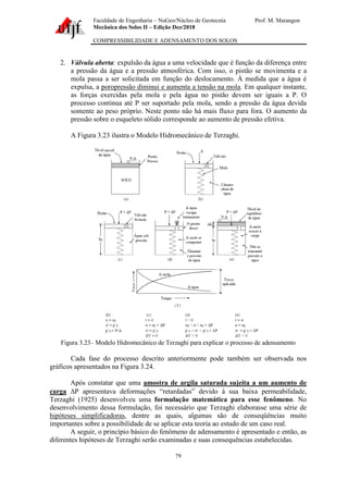 Faculdade de Engenharia – NuGeo/Núcleo de Geotecnia Prof. M. Marangon
Mecânica dos Solos II – Edição Dez/2018
COMPRESSIBILIDADE E ADENSAMENTO DOS SOLOS
79
2. Válvula aberta: expulsão da água a uma velocidade que é função da diferença entre
a pressão da água e a pressão atmosférica. Com isso, o pistão se movimenta e a
mola passa a ser solicitada em função do deslocamento. À medida que a água é
expulsa, a poropressão diminui e aumenta a tensão na mola. Em qualquer instante,
as forças exercidas pela mola e pela água no pistão devem ser iguais a P. O
processo continua até P ser suportado pela mola, sendo a pressão da água devida
somente ao peso próprio. Neste ponto não há mais fluxo para fora. O aumento da
pressão sobre o esqueleto sólido corresponde ao aumento de pressão efetiva.
A Figura 3.23 ilustra o Modelo Hidromecânico de Terzaghi.
Figura 3.23– Modelo Hidromecânico de Terzaghi para explicar o processo de adensamento
Cada fase do processo descrito anteriormente pode também ser observada nos
gráficos apresentados na Figura 3.24.
Após constatar que uma amostra de argila saturada sujeita a um aumento de
carga P apresentava deformações “retardadas” devido à sua baixa permeabilidade,
Terzaghi (1925) desenvolveu uma formulação matemática para esse fenômeno. No
desenvolvimento dessa formulação, foi necessário que Terzaghi elaborasse uma série de
hipóteses simplificadoras, dentre as quais, algumas são de conseqüências muito
importantes sobre a possibilidade de se aplicar esta teoria ao estudo de um caso real.
A seguir, o princípio básico do fenômeno de adensamento é apresentado e então, as
diferentes hipóteses de Terzaghi serão examinadas e suas consequências estabelecidas.
 