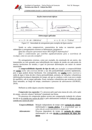 Faculdade de Engenharia – NuGeo/Núcleo de Geotecnia Prof. M. Marangon
Mecânica dos Solos II – Edição Dez/2018
COMPRESSIBILIDADE E ADENSAMENTO DOS SOLOS
62
Seções transversais típicas
Sobrecargas aplicadas
σ = γ . Z = 18 . 60 = 1080 kN/m2
σ = γ . Z = 18 . 4 = 72 kN/m2
Figura 3.2 – Intensidade de carregamento para exemplos da figura anterior
Sendo os solos compressíveis, característica de todos os materiais quando
submetidos a carregamentos externos se deformarem, pergunta-se:
Qual das situações apresentará maior RECALQUE (deformação)?
Qual o condicionante que contribui significativamente para a ocorrência de
recalque, como no caso dos exemplos?
Os carregamentos externos, como por exemplo, da construção de um aterro, são
transmitidos ao solo gerando uma redistribuição dos estados de tensão em cada ponto do
maciço (acréscimos de tensão), o qual irá provocar deformações em maior ou menor
intensidade.
A compressibilidade depende do tipo de solo, por exemplo: a compressibilidade
em areias (solos não-coesivos) devido a sua alta permeabilidade ocorrerá rapidamente,
pois a água poderá drenar facilmente. Em contrapartida, nas argilas (solos coesivos) a
saída de água é lenta devido à baixa permeabilidade, portanto, as variações volumétricas
(deformações/recalques) dependem do tempo, até que se conduza o solo a um novo estado
de equilíbrio, sob as cargas aplicadas. Essas variações volumétricas que ocorrem em solos
finos saturados, ao longo do tempo, constituem o processo de adensamento (GURGEL,
2018).
Definem-se então alguns conceitos importantes:
Compressão (ou expansão): É o processo pelo qual uma massa de solo, sob a ação
de cargas, varia de volume (“deforma”) mantendo sua forma.
Os processos de compressão podem ocorrer por compactação (redução de volume
devido ao ar contido nos vazios do solo) e pelo adensamento (redução do volume de água
contido nos vazios do solo).
Compressibilidade: Relação independente do tempo entre variação de volume
(deformação) e tensão efetiva. É a propriedade que os
solos têm de serem suscetíveis à compressão
Adensamento: Processo dependente do tempo de variação de volume
(deformação) do solo devido à drenagem da água dos
poros
 