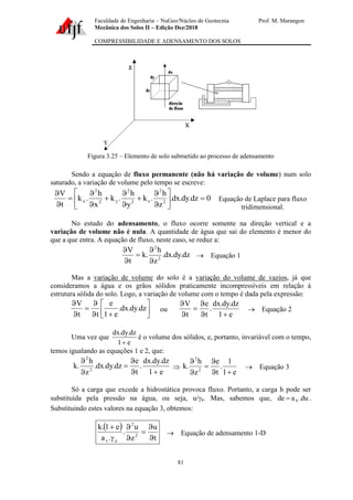Faculdade de Engenharia – NuGeo/Núcleo de Geotecnia Prof. M. Marangon
Mecânica dos Solos II – Edição Dez/2018
COMPRESSIBILIDADE E ADENSAMENTO DOS SOLOS
81
Figura 3.25 – Elemento de solo submetido ao processo de adensamento
Sendo a equação de fluxo permanente (não há variação de volume) num solo
saturado, a variação de volume pelo tempo se escreve:
0
dz
.
dy
.
dx
.
z
h
.
k
y
h
.
k
x
h
.
k
t
V
2
2
z
2
2
y
2
2
x =








+


+


=


Equação de Laplace para fluxo
tridimensional.
No estudo do adensamento, o fluxo ocorre somente na direção vertical e a
variação de volume não é nula. A quantidade de água que sai do elemento é menor do
que a que entra. A equação de fluxo, neste caso, se reduz a:
dz
.
dy
.
dx
.
z
h
.
k
t
V
2
2


=


→ Equação 1
Mas a variação de volume do solo é a variação do volume de vazios, já que
consideramos a água e os grãos sólidos praticamente incompressíveis em relação à
estrutura sólida do solo. Logo, a variação de volume com o tempo é dada pela expressão:






+


=


dz
.
dy
.
dx
.
e
1
e
t
t
V
ou
e
1
dz
.
dy
.
dx
.
t
e
t
V
+


=


→ Equação 2
Uma vez que
e
1
dz
.
dy
.
dx
+
é o volume dos sólidos, e, portanto, invariável com o tempo,
temos igualando as equações 1 e 2, que:
e
1
dz
.
dy
.
dx
.
t
e
dz
.
dy
.
dx
.
z
h
.
k 2
2
+


=



e
1
1
.
t
e
z
h
.
k 2
2
+


=


→ Equação 3
Só a carga que excede a hidrostática provoca fluxo. Portanto, a carga h pode ser
substituída pela pressão na água, ou seja, u/a. Mas, sabemos que, du
.
a
de V
= .
Substituindo estes valores na equação 3, obtemos:
( )
t
u
z
u
.
.
a
e
1
.
k
2
2
a
v 

=



+
→ Equação de adensamento 1-D
 