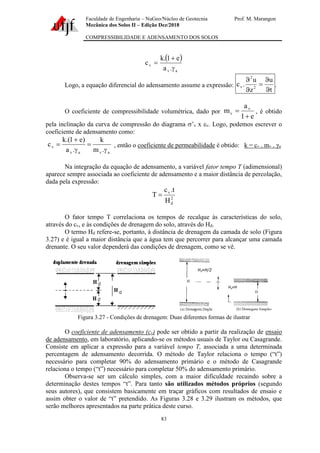 Faculdade de Engenharia – NuGeo/Núcleo de Geotecnia Prof. M. Marangon
Mecânica dos Solos II – Edição Dez/2018
COMPRESSIBILIDADE E ADENSAMENTO DOS SOLOS
83
( )
a
v
v
.
a
e
1
.
k
c

+
=
Logo, a equação diferencial do adensamento assume a expressão:
t
u
z
u
.
c 2
2
v


=


.
O coeficiente de compressibilidade volumétrica, dado por
e
1
a
m v
v
+
= , é obtido
pela inclinação da curva de compressão do diagrama ’v x v. Logo, podemos escrever o
coeficiente de adensamento como:
a
v
a
v
v
.
m
k
.
a
)
e
1
.(
k
c

=

+
= , então o coeficiente de permeabilidade é obtido: k = cv . mv . γa
Na integração da equação de adensamento, a variável fator tempo T (adimensional)
aparece sempre associada ao coeficiente de adensamento e a maior distância de percolação,
dada pela expressão:
2
d
v
H
t
.
c
T =
O fator tempo T correlaciona os tempos de recalque às características do solo,
através do cv, e às condições de drenagem do solo, através do Hd.
O termo Hd refere-se, portanto, à distância de drenagem da camada de solo (Figura
3.27) e é igual a maior distância que a água tem que percorrer para alcançar uma camada
drenante. O seu valor dependerá das condições de drenagem, como se vê.
Figura 3.27 - Condições de drenagem: Duas diferentes formas de ilustrar
O coeficiente de adensamento (cv) pode ser obtido a partir da realização de ensaio
de adensamento, em laboratório, aplicando-se os métodos usuais de Taylor ou Casagrande.
Consiste em aplicar a expressão para a variável tempo T, associada a uma determinada
percentagem de adensamento decorrida. O método de Taylor relaciona o tempo (“t”)
necessário para completar 90% do adensamento primário e o método de Casagrande
relaciona o tempo (“t”) necessário para completar 50% do adensamento primário.
Observa-se ser um cálculo simples, com a maior dificuldade recaindo sobre a
determinação destes tempos “t”. Para tanto são utilizados métodos próprios (segundo
seus autores), que consistem basicamente em traçar gráficos com resultados de ensaio e
assim obter o valor de “t” pretendido. As Figuras 3.28 e 3.29 ilustram os métodos, que
serão melhores apresentados na parte prática deste curso.
 
