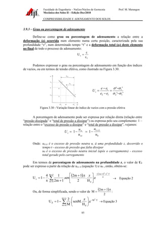 Faculdade de Engenharia – NuGeo/Núcleo de Geotecnia Prof. M. Marangon
Mecânica dos Solos II – Edição Dez/2018
COMPRESSIBILIDADE E ADENSAMENTO DOS SOLOS
85
3.9.3 – Grau ou porcentagem de adensamento
Define-se como grau ou porcentagem de adensamento a relação entre a
deformação () ocorrida num elemento numa certa posição, caracterizada pela sua
profundidade “z”, num determinado tempo “t” e a deformação total (f) deste elemento
no final de todo o processo de adensamento:
f
z
U


=
Podemos expressar o grau ou porcentagem de adensamento em função dos índices
de vazios, ou em termos de tensão efetiva, como ilustrado na Figura 3.30.
'
'
'
'
1
2
1
1
2
1




−
−
=
−
−
=
e
e
e
e
Uz
Figura 3.30 - Variação linear do índice de vazios com a pressão efetiva
A porcentagem de adensamento pode ser expressa por relação direta (relação entre
“pressão dissipada” e “total de pressão a dissipar”) ou expressa pelo seu complemento: 1 –
relação entre o “excesso de pressão a dissipar” e “total de pressão a dissipar”, vejamos:
0
)
,
(
1
1
u
u
u
u
U
t
z
wi
w
z −
=
−
=
Onde: u(z,t) é o excesso de pressão neutra u, à uma profundidade z, decorrido o
tempo t - excesso de pressão que falta dissipar
u0 é o excesso de pressão neutra inicial (após o carregamento) - excesso
total gerado pelo carregamento
Em termos de porcentagem de adensamento na profundidade z, o valor de Uz
pode ser expresso a partir da relação de u(z, t) (equação 1) e u0 , então, obtém-se:
( ) ( )
4
T
.
.
1
m
2
m
0
m d
z
2
2
e
.
H
z
.
2
.
1
m
2
sen
.
1
m
2
1
.
4
1
U

+
−

=
=
 




 
+
+

−
= → Equação 2
Ou, de forma simplificada, sendo o valor de
( )
2
.
1
m
2
M

+
= :


=
=
−








−
=
m
0
m
T
.
M
d
Z
2
e
.
H
z
.
senM
.
M
2
1
U → Equação 3
 