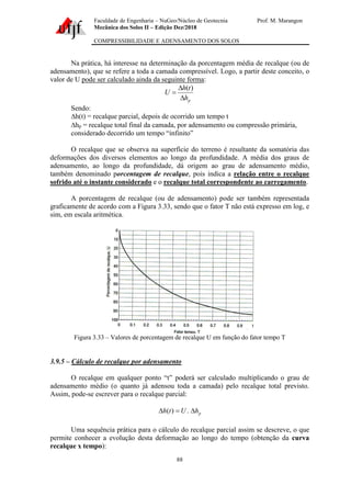 Faculdade de Engenharia – NuGeo/Núcleo de Geotecnia Prof. M. Marangon
Mecânica dos Solos II – Edição Dez/2018
COMPRESSIBILIDADE E ADENSAMENTO DOS SOLOS
88
Na prática, há interesse na determinação da porcentagem média de recalque (ou de
adensamento), que se refere a toda a camada compressível. Logo, a partir deste conceito, o
valor de U pode ser calculado ainda da seguinte forma:
p
h
t
h
U


=
)
(
Sendo:
∆h(t) = recalque parcial, depois de ocorrido um tempo t
hp = recalque total final da camada, por adensamento ou compressão primária,
considerado decorrido um tempo “infinito”
O recalque que se observa na superfície do terreno é resultante da somatória das
deformações dos diversos elementos ao longo da profundidade. A média dos graus de
adensamento, ao longo da profundidade, dá origem ao grau de adensamento médio,
também denominado porcentagem de recalque, pois indica a relação entre o recalque
sofrido até o instante considerado e o recalque total correspondente ao carregamento.
A porcentagem de recalque (ou de adensamento) pode ser também representada
graficamente de acordo com a Figura 3.33, sendo que o fator T não está expresso em log, e
sim, em escala aritmética.
Figura 3.33 – Valores de porcentagem de recalque U em função do fator tempo T
3.9.5 – Cálculo de recalque por adensamento
O recalque em qualquer ponto “t” poderá ser calculado multiplicando o grau de
adensamento médio (o quanto já adensou toda a camada) pelo recalque total previsto.
Assim, pode-se escrever para o recalque parcial:
p
h
U
t
h 
=
 .
)
(
Uma sequência prática para o cálculo do recalque parcial assim se descreve, o que
permite conhecer a evolução desta deformação ao longo do tempo (obtenção da curva
recalque x tempo):
 