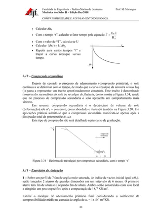 Faculdade de Engenharia – NuGeo/Núcleo de Geotecnia Prof. M. Marangon
Mecânica dos Solos II – Edição Dez/2018
COMPRESSIBILIDADE E ADENSAMENTO DOS SOLOS
89
• Calcular hp
• Com o tempo “t”, calcular o fator tempo pela equação 2
d
V
H
t
.
c
T =
• Com o valor de “T”, calcula-se U
• Calcular p
h
U
t
h 
=
 .
)
(
• Repetir para vários tempos “t” e
traçar a curva recalque versus
tempo.
3.10 – Compressão secundária
Depois de cessado o processo de adensamento (compressão primária), o solo
continua a se deformar com o tempo, de modo que a curva recalque da amostra versus log
(t) passa a representar um trecho aproximadamente constante. Este trecho é denominado
compressão secundária do solo ou recalque de fluência, como mostra a Figura 3.34, sendo
que no processo de compressão secundária o solo apresenta um comportamento mais
viscoso.
Em resumo: compressão secundária é o decréscimo de volume do solo
(deformação) sob ’v = constante, como abordado e ilustrado também na Figura 3.20. Em
aplicações práticas admite-se que a compressão secundária manifesta-se apenas após a
dissipação total de poropressões (t100).
Este tipo de compressão não será detalhado neste curso de graduação.
Figura 3.34 – Deformação (recalque) por compressão secundária, com o tempo “t”
3.11 – Exercícios de Aplicação
1 – Sobre um perfil de 7,0m de argila mole saturada, de índice de vazios inicial igual a 0,9,
serão lançados 2 aterros de grandes dimensões em um intervalo de 6 meses. O primeiro
aterro terá 1m de altura e o segundo 2m de altura. Ambos serão construídos com solo local
e atingirão um peso específico após a compactação de 18,7 KN/m3
.
Estime o recalque de adensamento primário final considerando o coeficiente de
compressibilidade médio na camada de argila de av = 1x10-4
m2
/KN.
 