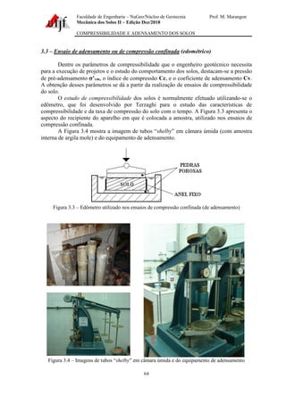Faculdade de Engenharia – NuGeo/Núcleo de Geotecnia Prof. M. Marangon
Mecânica dos Solos II – Edição Dez/2018
COMPRESSIBILIDADE E ADENSAMENTO DOS SOLOS
64
3.3 – Ensaio de adensamento ou de compressão confinada (edométrico)
Dentre os parâmetros de compressibilidade que o engenheiro geotécnico necessita
para a execução de projetos e o estudo do comportamento dos solos, destacam-se a pressão
de pré-adensamento ’vm, o índice de compressão Cc, e o coeficiente de adensamento Cv.
A obtenção desses parâmetros se dá a partir da realização de ensaios de compressibilidade
do solo.
O estudo de compressibilidade dos solos é normalmente efetuado utilizando-se o
edômetro, que foi desenvolvido por Terzaghi para o estudo das características de
compressibilidade e da taxa de compressão do solo com o tempo. A Figura 3.3 apresenta o
aspecto do recipiente do aparelho em que é colocada a amostra, utilizado nos ensaios de
compressão confinada.
A Figura 3.4 mostra a imagem de tubos “shelby” em câmara úmida (com amostra
interna de argila mole) e do equipamento de adensamento.
Figura 3.3 – Edômetro utilizado nos ensaios de compressão confinada (de adensamento)
Figura 3.4 – Imagens de tubos “shelby” em câmara úmida e do equipamento de adensamento
 