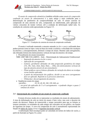 Faculdade de Engenharia – NuGeo/Núcleo de Geotecnia Prof. M. Marangon
Mecânica dos Solos II – Edição Dez/2018
COMPRESSIBILIDADE E ADENSAMENTO DOS SOLOS
65
O ensaio de compressão edométrica (também referido como ensaio de compressão
confinada ou ensaio de adensamento) é o mais antigo e mais conhecido para a
determinação de parâmetros de compressibilidade do solo. O ensaio consiste na
compressão de uma amostra de solo, compactada ou indeformada, pela aplicação de
valores crescentes de tensão vertical, sob a condição de deformação radial nula. As
condições de contorno estão apresentadas na Figura 3.5.
Figura 3.5 – Condições de contorno do ensaio de compressão confinada
O ensaio é realizado mantendo a amostra saturada (se for o caso) e utilizando duas
pedras porosas (uma no topo e uma na base) de modo a acelerar a velocidade dos recalques
na amostra e, conseqüentemente, diminuir o tempo de ensaio. Durante cada carregamento,
são efetuadas leituras dos deslocamentos verticais do topo da amostra e do tempo.
• Procedimento do ensaio (resumido)
NBR 12007 MB 3336 (ABNT) – Solo – Determinação de Adensamento Unidirecional
− Saturação da amostra (se for o caso)
− Aplicação do carregamento
− Leituras, geralmente efetuadas em uma progressão geométrica do tempo
(15s, 30s, 1min, 2min, 4min, 8min, ... 24hs), dos deslocamentos verticais do
topo da amostra através de um extensômetro
− Plotar gráficos com as leituras efetuadas da variação da altura ou recalque
versus tensões aplicadas
− A partir da interpretação dos gráficos, decidir se um novo carregamento
deve ser aplicado. Repetem-se os processos anteriores.
− Última fase: descarregamento da amostra.
• Seqüências usuais de cargas
(em kPa) : 10, 20, 40, 80, 160, 320, 640, etc
 em geral são aplicados de 5 a 8 carregamentos → podendo chegar a quase 2
semanas de ensaio
3.4 – Interpretação dos resultados de um ensaio de compressão confinada
Existem diversos modos de se representar os resultados do ensaio de adensamento.
A taxa de deformação do solo no início do ensaio é bem veloz, mas com o decorrer do
ensaio ela decresce. Depois de transcorrido o tempo necessário para que as leituras se
tornem constantes, os resultados de cada estágio são colocados em um gráfico, em função
do logaritmo do tempo. A curva de compressão do solo é normalmente representada em
função do índice de vazios versus o logaritmo da tensão vertical.
A deformação final (recalque) pode ser calculada em termos de índice de vazios, a
partir do ilustrado na Figura 3.6, como:
 