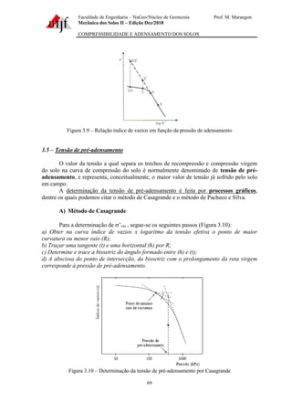 Faculdade de Engenharia – NuGeo/Núcleo de Geotecnia Prof. M. Marangon
Mecânica dos Solos II – Edição Dez/2018
COMPRESSIBILIDADE E ADENSAMENTO DOS SOLOS
69
Figura 3.9 – Relação índice de vazios em função da pressão de adensamento
3.5 – Tensão de pré-adensamento
O valor da tensão a qual separa os trechos de recompressão e compressão virgem
do solo na curva de compressão do solo é normalmente denominado de tensão de pré-
adensamento, e representa, conceitualmente, o maior valor de tensão já sofrido pelo solo
em campo.
A determinação da tensão de pré-adensamento é feita por processos gráficos,
dentre os quais podemos citar o método de Casagrande e o método de Pacheco e Silva.
A) Método de Casagrande
Para a determinação de ’vm , segue-se os seguintes passos (Figura 3.10):
a) Obter na curva índice de vazios x logaritmo da tensão efetiva o ponto de maior
curvatura ou menor raio (R);
b) Traçar uma tangente (t) e uma horizontal (h) por R;
c) Determine e trace a bissetriz do ângulo formado entre (h) e (t);
d) A abscissa do ponto de intersecção, da bissetriz com o prolongamento da reta virgem
corresponde à pressão de pré-adensamento.
Figura 3.10 – Determinação da tensão de pré-adensamento por Casagrande
 