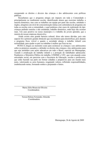 assegurando os direitos e deveres das crianças e dos adolescentes com políticas
públicas.
     Ressaltamos que o programa atingiu um impacto em toda a Comunidade e
principalmente no rendimento escolar, identificando alunos que exerciam trabalho, a
maioria doméstico, mas com os trabalhos em equipe por parte das escolas, entidades e
órgãos, atingimos um nível de conscientização mútua com culminância do programa em
todas as escolas com a comunidade, o qual podemos citar casos de exploração do tipo:
crianças pedindo esmolas e não estudando, trabalho doméstico, onde hoje não existem
mais. Um caso positivo no nosso município é o trabalho do jovem aprendiz, que a
maioria de nossas empresas desenvolve.
     Ainda existia uma grande barreira cultural, disso não temos dúvidas, pois este
aspecto foi o primeiro grande obstáculo que encontramos para desmitificar, pois durante
o programa ficou visível o quanto a sociedade almeja o trabalho infantil com
normalidade, para ajudar os pais ou trabalhar é melhor que ficar na rua.
    PETECA chegou ao momento exato para esclarecer as crianças e aos adolescentes
sobre os prejuízos causados e, defender os direitos das crianças e dos adolescentes para
que seja atendidos com ações aducativas em todo o Brasil, especial em Maranguape,
visando à erradicação do trabalho infantil e a proteção do trabalhador adolescente.
Parabenizo o Ministério Público do trabalho, UNDIME e UFC, que vem atuando como
articulador social, em parcerias com a Secretaria de Educação, escolas e professores,
que estão fazendo sua parte em formar cidadãos e prepará-los para um mundo mais
justo, valorizando os seres humanos, resgatando valores, refletindo responsabilidades,
estabelecendo metas, formando sonhos e projetando o futuro.




_________________________________________
        Maria Zélia Moura de Oliveira
              Coordenadora

_________________________________________
       Tereza Helena Fernandes Almeida
              Coordenadora




                                                  Maranguape, 26 de Agosto de 2009
 