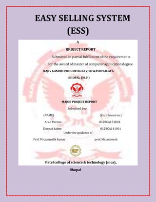 EASY SELLING SYSTEM
(ESS)
A
RROJECTREPORT
Submitted in partial fulfillmentof the requirements
For the award of master of computer application degree
RAJIV GANDHI PROUDYOGIKI VISHWAVIDYALAYA
BHOPAL (M.P.)
MAJOR PROJECT REPORT
Submitted by;-
(NAME) (Enrollment no.)
Arun Parmar 0128CA153D01
Deepak kalme 0128CA141001
. Under the guidance of
Prof. Mr.parmalik kumar prof. Mr. animesh
Patel college ofscience & technology (mca),
Bhopal
 