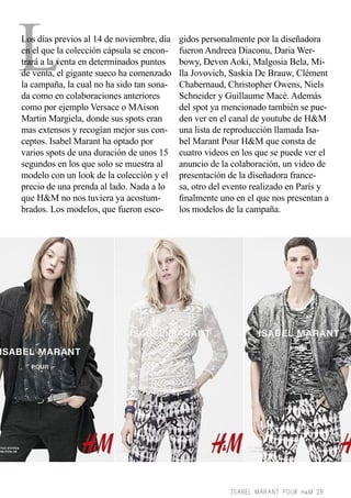 L

Los días previos al 14 de noviembre, día
en el que la colección cápsula se encontrará a la venta en determinados puntos
de venta, el gigante sueco ha comenzado
la campaña, la cual no ha sido tan sonada como en colaboraciones anteriores
como por ejemplo Versace o MAison
Martin Margiela, donde sus spots eran
mas extensos y recogían mejor sus conceptos. Isabel Marant ha optado por
varios spots de una duración de unos 15
segundos en los que solo se muestra al
modelo con un look de la colección y el
precio de una prenda al lado. Nada a lo
que H&M no nos tuviera ya acostumbrados. Los modelos, que fueron esco-

gidos personalmente por la diseñadora
fueron Andreea Diaconu, Daria Werbowy, Devon Aoki, Malgosia Bela, Milla Jovovich, Saskia De Brauw, Clément
Chabernaud, Christopher Owens, Niels
Schneider y Guillaume Macé. Además
del spot ya mencionado también se pueden ver en el canal de youtube de H&M
una lista de reproducción llamada Isabel Marant Pour H&M que consta de
cuatro videos en los que se puede ver el
anuncio de la colaboración, un video de
presentación de la diseñadora francesa, otro del evento realizado en París y
finalmente uno en el que nos presentan a
los modelos de la campaña.

ISABEL MARANT POUR H&M 28

 