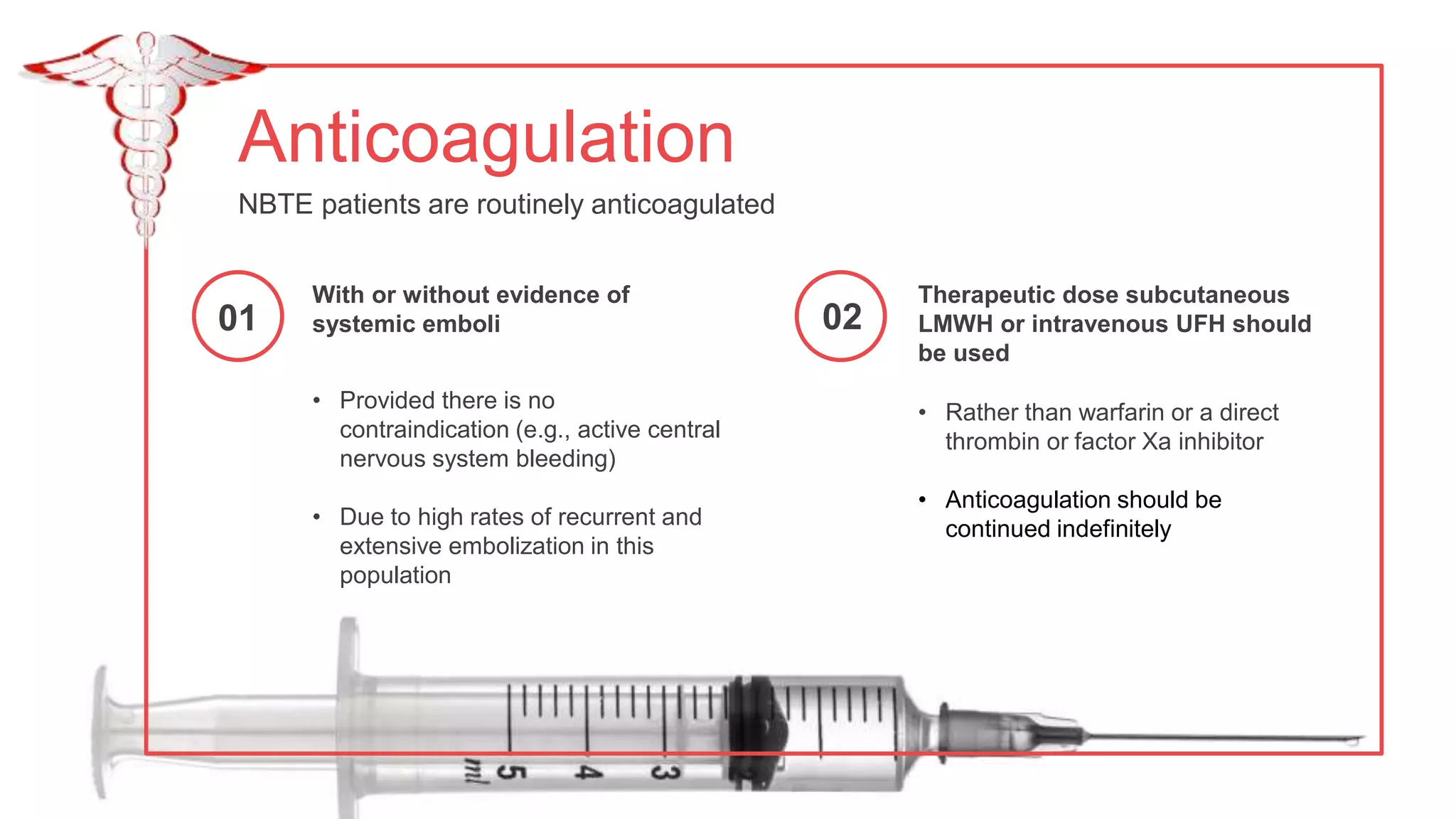Anticoagulation
NBTE patients are routinely anticoagulated
• Rather than warfarin or a direct
thrombin or factor Xa inhibitor
• Anticoagulation should be
continued indefinitely
Therapeutic dose subcutaneous
LMWH or intravenous UFH should
be used
• Provided there is no
contraindication (e.g., active central
nervous system bleeding)
• Due to high rates of recurrent and
extensive embolization in this
population
With or without evidence of
systemic emboli
01 02
 