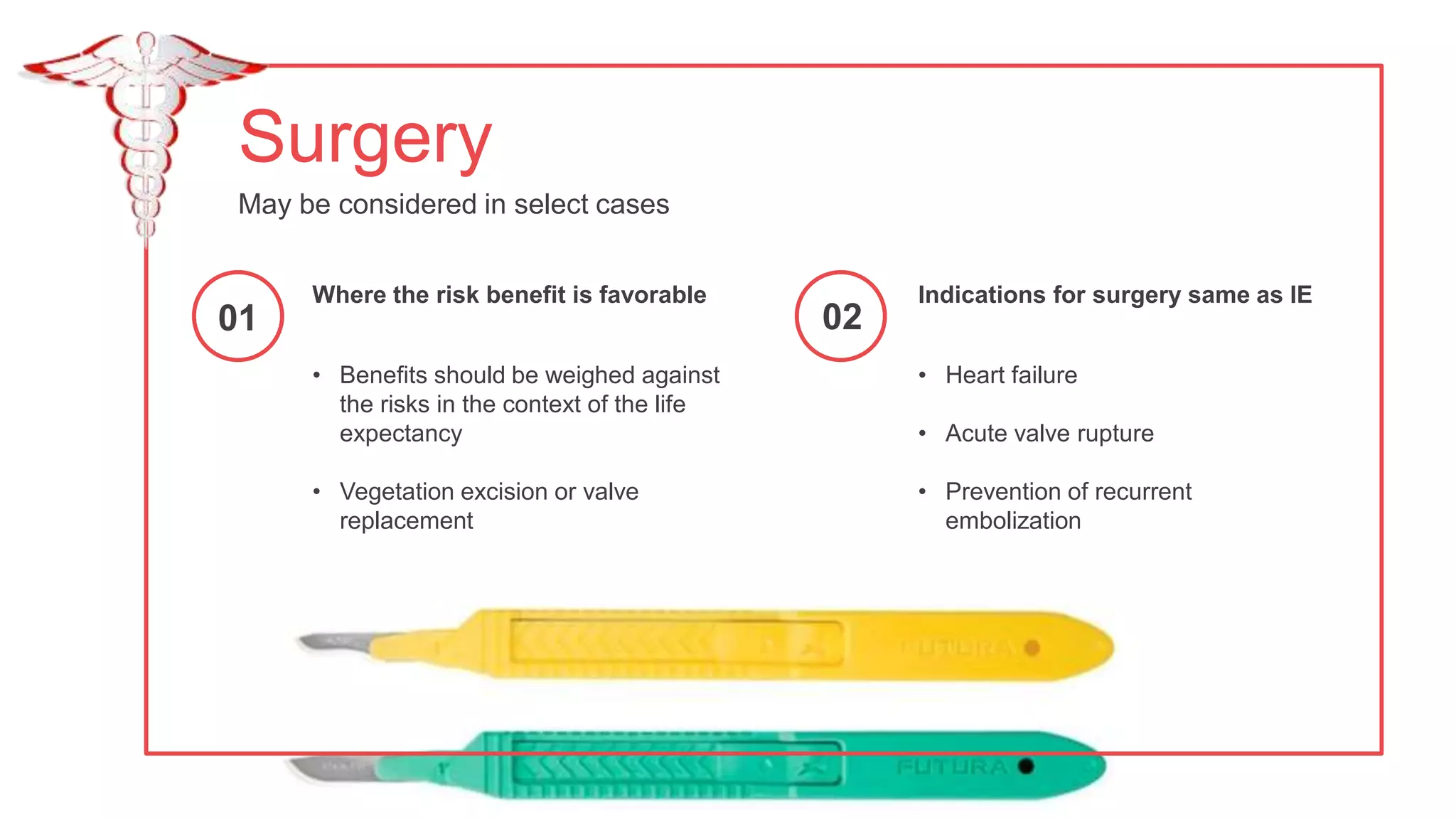 Surgery
May be considered in select cases
• Heart failure
• Acute valve rupture
• Prevention of recurrent
embolization
Indications for surgery same as IE
• Benefits should be weighed against
the risks in the context of the life
expectancy
• Vegetation excision or valve
replacement
Where the risk benefit is favorable
01 02
 