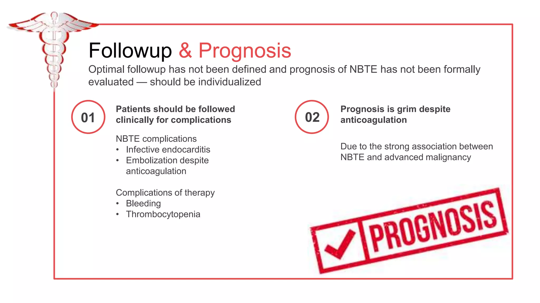 Followup & Prognosis
Optimal followup has not been defined and prognosis of NBTE has not been formally
evaluated — should be individualized
Due to the strong association between
NBTE and advanced malignancy
Prognosis is grim despite
anticoagulation
NBTE complications
• Infective endocarditis
• Embolization despite
anticoagulation
Complications of therapy
• Bleeding
• Thrombocytopenia
Patients should be followed
clinically for complications
01 02
 